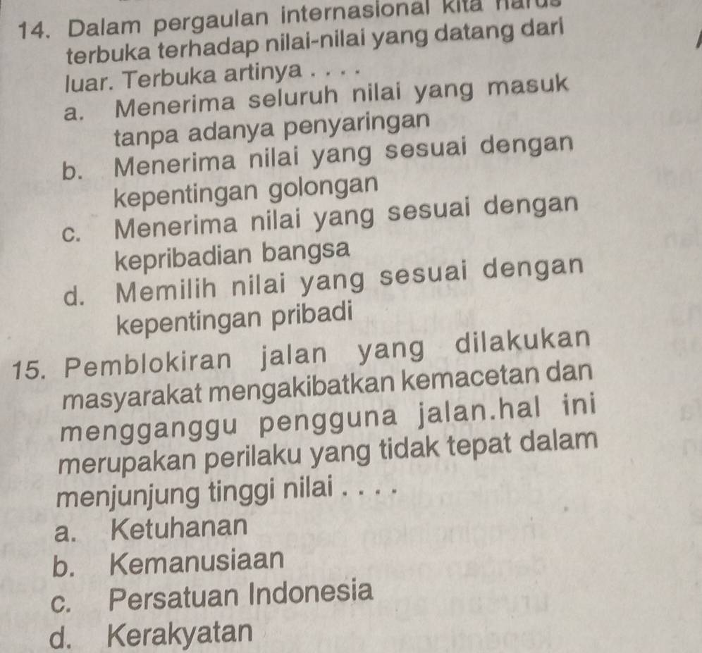 Dalam pergaulan internasional kita nalt
terbuka terhadap nilai-nilai yang datang dari
luar. Terbuka artinya . . . .
a. Menerima seluruh nilai yang masuk
tanpa adanya penyaringan
b. Menerima nilai yang sesuai dengan
kepentingan golongan
c. Menerima nilai yang sesuai dengan
kepribadian bangsa
d. Memilih nilai yang sesuai dengan
kepentingan pribadi
15. Pemblokiran jalan yang dilakukan
masyarakat mengakibatkan kemacetan dan
mengganggu pengguna jalan.hal ini
merupakan perilaku yang tidak tepat dalam
menjunjung tinggi nilai . . . .
a. Ketuhanan
b. Kemanusiaan
c. Persatuan Indonesia
d. Kerakyatan