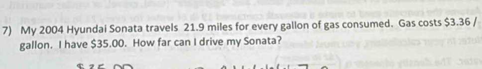 My 2004 Hyundai Sonata travels 21.9 miles for every gallon of gas consumed. Gas costs $3.36 /
gallon. I have $35.00. How far can I drive my Sonata?