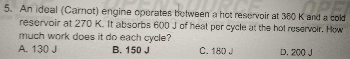 An ideal (Carnot) engine operates between a hot reservoir at 360 K and a cold
reservoir at 270 K. It absorbs 600 J of heat per cycle at the hot reservoir. How
much work does it do each cycle?
A. 130 J B. 150 J C. 180 J D. 200 J