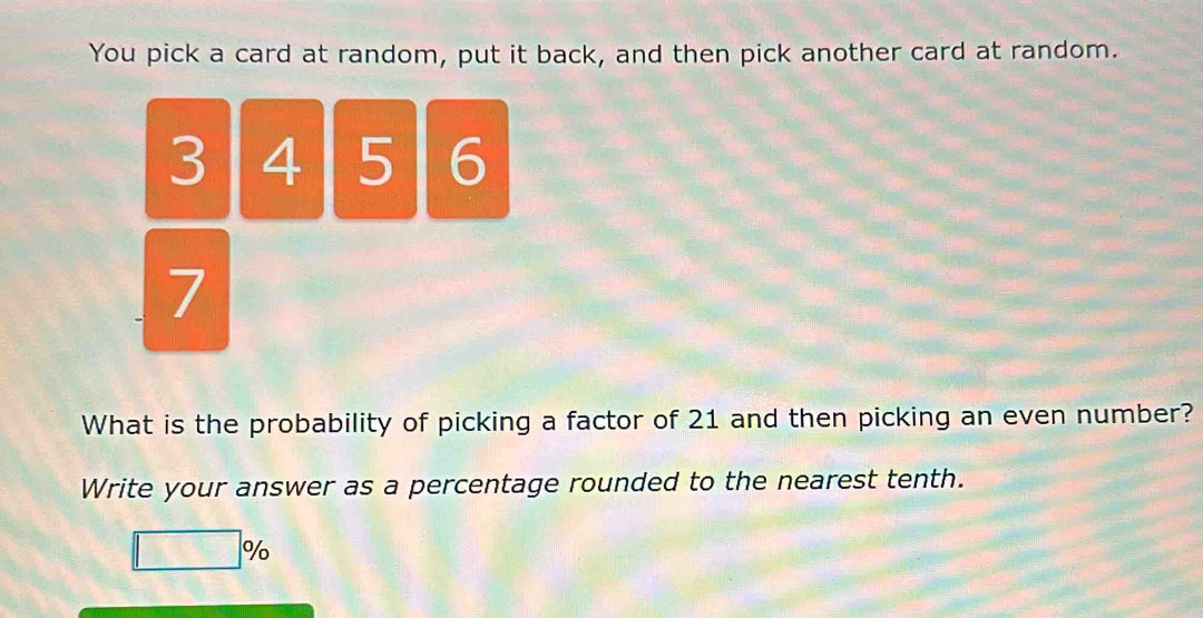 You pick a card at random, put it back, and then pick another card at random.
3 4 5 6
7
What is the probability of picking a factor of 21 and then picking an even number? 
Write your answer as a percentage rounded to the nearest tenth.
□ %