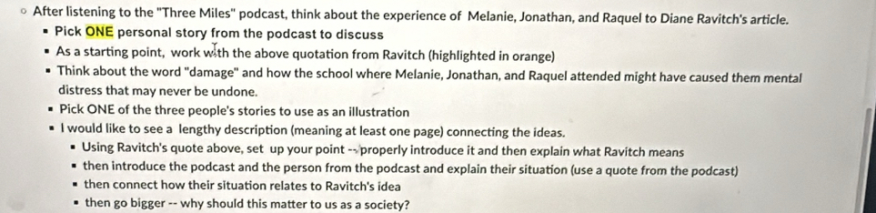 After listening to the 'Three Miles'' podcast, think about the experience of Melanie, Jonathan, and Raquel to Diane Ravitch's article. 
Pick ONE personal story from the podcast to discuss 
As a starting point, work with the above quotation from Ravitch (highlighted in orange) 
Think about the word "damage" and how the school where Melanie, Jonathan, and Raquel attended might have caused them mental 
distress that may never be undone. 
Pick ONE of the three people's stories to use as an illustration 
I would like to see a lengthy description (meaning at least one page) connecting the ideas. 
Using Ravitch's quote above, set up your point -- properly introduce it and then explain what Ravitch means 
then introduce the podcast and the person from the podcast and explain their situation (use a quote from the podcast) 
then connect how their situation relates to Ravitch's idea 
then go bigger -- why should this matter to us as a society?