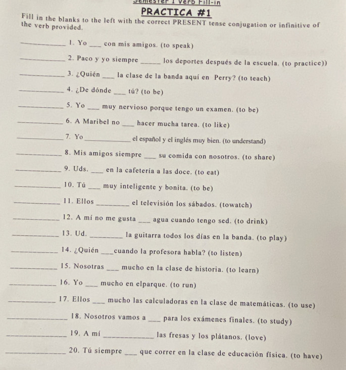 emester I Verb Fill-in 
PRACTICA #1 
Fill in the blanks to the left with the correct PRESENT tense conjugation or infinitive of 
the verb provided. 
_1. Yo_ con mis amigos. (to speak) 
_2. Paco y yo siempre _los deportes después de la escuela. (to practice)) 
_3. ¿Quién _la clase de la banda aquí en Perry? (to teach) 
_4. ¿De dónde _tú? (to be) 
_5. Yo _muy nervioso porque tengo un examen. (to be) 
_6. A Maribel no _hacer mucha tarea. (to like) 
_7. Yo_ el español y el inglés muy bien. (to understand) 
_8. Mis amigos siempre _su comida con nosotros. (to share) 
_9. Uds._ en la cafetería a las doce. (to eat) 
_10. Tủ _muy inteligente y bonita. (to be) 
_11. Ellos _el televisión los sábados. (towatch) 
_12. A mí no me gusta _agua cuando tengo sed. (to drink) 
_13. Ud. _la guitarra todos los días en la banda. (to play) 
_14. ¿Quién _cuando la profesora habla? (to listen) 
_15. Nosotras _mucho en la clase de historia. (to learn) 
_16. Yo _mucho en elparque. (to run) 
_17. Ellos _mucho las calculadoras en la clase de matemáticas. (to use) 
_18. Nosotros vamos a _para los exámenes finales. (to study) 
_19. A mí _las fresas y los plátanos. (love) 
_20. Tú siempre _que correr en la clase de educación física. (to have)