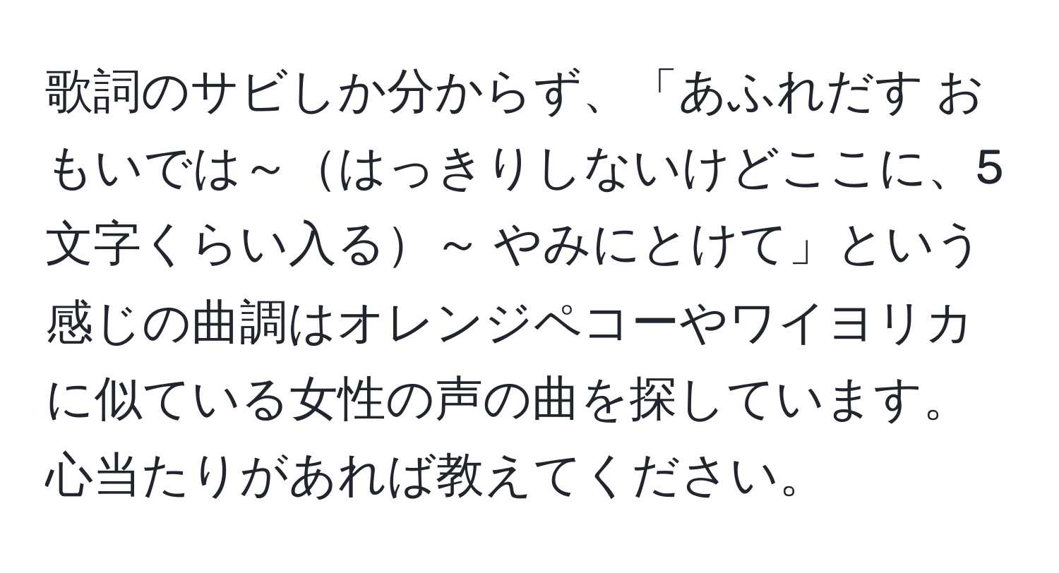 歌詞のサビしか分からず、「あふれだす おもいでは～はっきりしないけどここに、5文字くらい入る～ やみにとけて」という感じの曲調はオレンジペコーやワイヨリカに似ている女性の声の曲を探しています。心当たりがあれば教えてください。