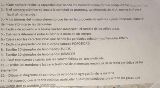 1.- ¿Qué nombre recibe la capacidad que tienen los elementos para formar compuestos? 
2.- Si el número atómico es igual a la cantidad de protones, La diferencia de M.A. menos N.A será 
Igual al número de : 
3.- A los átomos del mismo elemento que tienen las propiedades químicas, pero diferente número 
de masa atómica se les denomina. 
4.- Explica de acuerdo a la teoría cinético molecular, el cambio de un sólido a gas. 
5.- Cuál es la diferencia entre el peso y la masa de un cuerpo. 
6.- Cuales son las características que tienen las partículas subatómicas llamadas IONES 
7.- Explica la propiedad de los cuerpos llamada POROSIDAD 
8.- Escribe 10 ejemplos de fenómenos FÍSICOS 
9.- Escribe 10 ejemplos de fenómenos QUÍMICOS 
10.- Qué representa y cuáles son las características de una molécula 
11.- Escribe los nombres y las características de elementos metálicos de la tabla periódica de los 
elementos 
12.- Dibuja el diagrama de cambios de estados de agregación de la materia. 
13.- De acuerdo con la teoría cinético molecular Cuales propiedades presentan los gases que 
permiten que se puedan comprimir