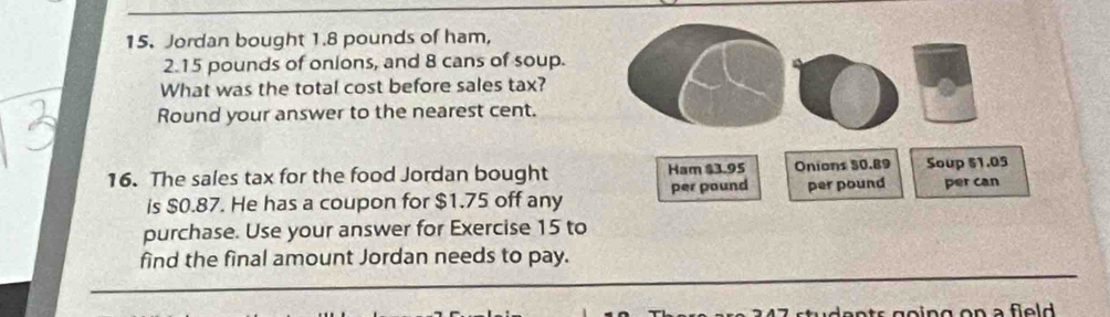 Jordan bought 1.8 pounds of ham,
2.15 pounds of onions, and 8 cans of soup. 
What was the total cost before sales tax? 
Round your answer to the nearest cent. 
16. The sales tax for the food Jordan bought Ham $3.95 Onions 50.89 Soup 51.05
is $0.87. He has a coupon for $1.75 off any per pound per pound per can 
purchase. Use your answer for Exercise 15 to 
find the final amount Jordan needs to pay.