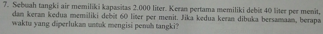 Sebuah tangki air memiliki kapasitas 2.000 liter. Keran pertama memiliki debit 40 liter per menit, 
dan keran kedua memiliki debit 60 liter per menit. Jika kedua keran dibuka bersamaan, berapa 
waktu yang diperlukan untuk mengisi penuh tangki?