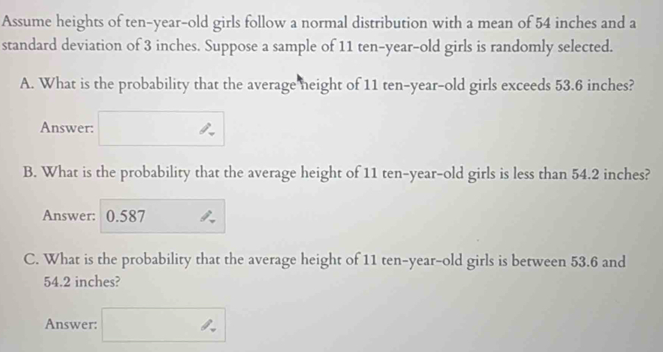 Assume heights of ten-year-old girls follow a normal distribution with a mean of 54 inches and a 
standard deviation of 3 inches. Suppose a sample of 11 ten-year-old girls is randomly selected. 
A. What is the probability that the average neight of 11 ten-year-old girls exceeds 53.6 inches? 
Answer: 
B. What is the probability that the average height of 11 ten-year-old girls is less than 54.2 inches? 
Answer: 0.587
C. What is the probability that the average height of 11 ten-year-old girls is between 53.6 and
54.2 inches? 
Answer: