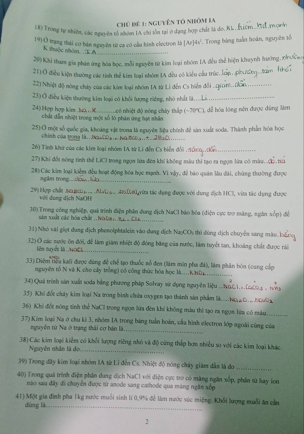 Chủ đè 1: NgUYÊN tÓ nhÓM Ia
18) Trong tự nhiên, các nguyên tổ nhóm IA chi tồn tại ở dạng hợp chất là do.kL. Liểm Mợ mợ
19)Ở trạng thái cơ bản nguyên tử ca có cấu hình electron là [Ar]4s^1. Trong bảng tuần hoàn, nguyên tố
K thuộc nhóm. .T A_
20) Khi tham gia phản ứng hóa học, mỗi nguyên tử kim loại nhóm IA đều thể hiện khuynh hướng. nhường
21)Ở điều kiện thường các tinh thể kim loại nhóm IA đều có kiểu cấu trúc. ấp..  n     m  
22) Nhiệt độ nóng chảy của các kim loại nhóm IA từ Li đến Cs biến đổi . gim. a_
23) Ở điều kiện thường kim loại có khối lượng riêng, nhỏ nhất là._
24) Hợp hợp kim .NợnK..........có nhiệt độ nóng chảy thấp (sim 70°C ), dễ hóa lỏng nên được dùng làm
chất dẫn nhiệt trong một số lò phân ứng hạt nhân
25) Ở một số quốc gia, khoáng vật trona là nguyên liệu chính để sản xuất soda. Thành phần hóa học
chính của trong là.Na2COg  No.dro3.2H2O._
26) Tính khử của các kim loại nhóm IA từ Li đến Cs biến đổi ..tănq..dần_
27) Khi đổt nóng tinh thể LiCl trong ngọn lửa đèn khí không màu thì tạo ra ngọn lửa có màu..đ.ta
28) Các kim loại kiểm đều hoạt động hóa học mạnh. Vì vậy, để bảo quản lâu dài, chúng thường được
ngầm trong.clolm Jực_
29)Hợp chất .Ngμ3..., . Al2Oợ, .Zn.(K) vừa tác dụng được với dung dịch HCl, vừa tác dụng được
với dung dịch NaOH
30) Trong công nghiệp, quá trình điện phân dung dịch NaCl bảo hòa (điện cực trơ màng, ngăn xhat op ) để
sân xuất các hóa chất .NaOuHaCla_
31) Nhỏ vài giọt dung dịch phenolphtalein vào dung dịch Na_2CO_3 thì dùng dịch chuyển sang màu h
32) Ở các nước ôn đới, để làm giảm nhiệt độ đóng băng của nước, làm tuyết tan, khoáng chất được rải
ên tuyết là..NaCL_
33) Diêm tiểu kali được dùng để chế tạo thuốc nổ đen (làm mìn pha đá), làm phân bón (cung cấp
nguyên tổ N và K cho cây trồng) có công thức hóa học là..KNO1._
34) Quá trình sản xuất soda bằng phương pháp Solvay sử dụng nguyên liệu ..Ngc
35) Khi đốt cháy kim loại Na trong bình chứa oxygen tạo thành sản phẩm là... NO2O
36) Khi đốt nóng tinh thể NaCl trong ngọn lửa đèn khí không màu thì tạo ra ngọn lửa có màu._
37) Kim loại Na ở chu kỉ 3, nhóm IA trong bảng tuần hoàn, cấu hình electron lớp ngoài cùng của
nguyên tử Na ở trạng thái cơ bản là_
38) Các kim loại kiểm có khối lượng riêng nhỏ và độ cứng thấp hơn nhiều so với các kim loại khác.
Nguyên nhân là do_
39) Trong dãy kim loại nhóm IA từ Li đến Cs. Nhiệt độ nóng chảy giảm dần là do_
40) Trong quả trình điện phân dung dịch NaCl với điện cực trơ có màng ngăn xốp, phân tử hay ion
não sau đây di chuyển được từ anode sang cathode qua màng ngăn xốp
41) Một gia đình pha 1kg nước muối sinh lí 0,9% đề làm nước súc miệng. Khối lượng muối ăn cần
dùng là_
2