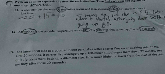 Write an addition expression to describe each situation. Then find each sum and explain its 
meaning. ANNOTATE! 
13. A rock climber descends 20 feer into a ravine and then ascends 15 fee upward to retrieve a 
lost item 
14. At 4:00 AM, the outside temperature was 18ºE By 4:00 that same day, it rose 28 degree
15. The latest thrill ride at a popular theme park takes roller coaster fans on an exciting ride. In the 
first 20 seconds, it carries its passengers up a 100-meter hill, plunges them down 72 meters, and 
quickly takes them back up a 48-meter rise. How much higher or lower from the start of the ride 
are they after these 20 seconds?