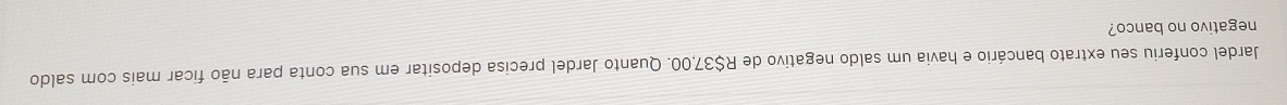 Jardel conferiu seu extrato bancário e havia um saldo negativo de R$37,00. Quanto Jardel precisa depositar em sua conta para não ficar mais com saldo 
negativo no banco?