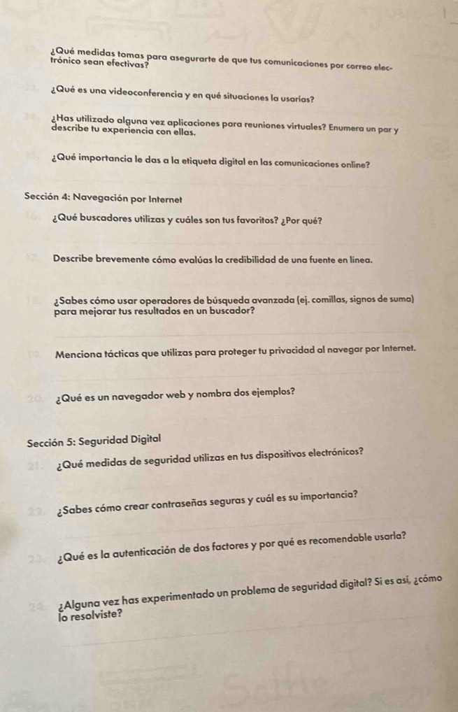 ¿Qué medidas tomas para asegurarte de que tus comunicaciones por correo elec- 
trónico sean efectivas? 
¿Qué es una videoconferencia y en qué situaciones la usarías? 
¿Has utilizado alguna vez aplicaciones para reuniones virtuales? Enumera un par y 
describe tu experiencia con ellas. 
¿Qué importancia le das a la etiqueta digital en las comunicaciones online? 
Sección 4: Navegación por Internet 
¿Qué buscadores utilizas y cuáles son tus favoritos? ¿Por qué? 
Describe brevemente cómo evalúas la credibilidad de una fuente en línea. 
¿Sabes cómo usar operadores de búsqueda avanzada (ej. comillas, signos de suma) 
para mejorar tus resultados en un buscador? 
Menciona tácticas que utilizas para proteger tu privacidad al navegar por Internet. 
¿Qué es un navegador web y nombra dos ejemplos? 
Sección 5: Seguridad Digital 
¿Qué medidas de seguridad utilizas en tus dispositivos electrónicos? 
¿Sabes cómo crear contraseñas seguras y cuál es su importancia? 
¿Qué es la autenticación de dos factores y por qué es recomendable usarla? 
¿Alguna vez has experimentado un problema de seguridad digital? Si es así, ¿cómo 
lo resolviste?