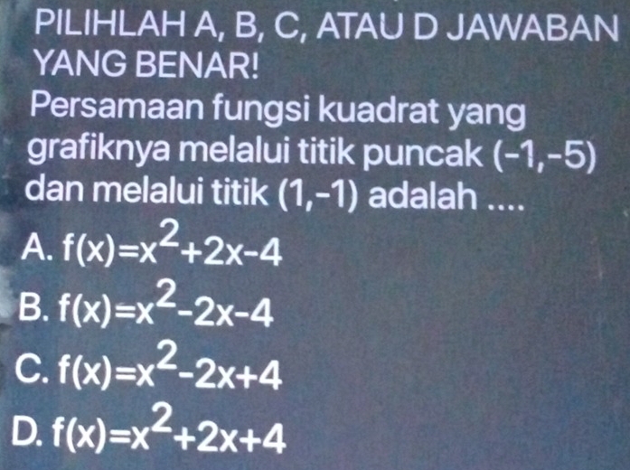 PILIHLAH A, B, C, ATAU D JAWABAN
YANG BENAR!
Persamaan fungsi kuadrat yang
grafiknya melalui titik puncak (-1,-5)
dan melalui titik (1,-1) adalah ....
A. f(x)=x^2+2x-4
B. f(x)=x^2-2x-4
C. f(x)=x^2-2x+4
D. f(x)=x^2+2x+4