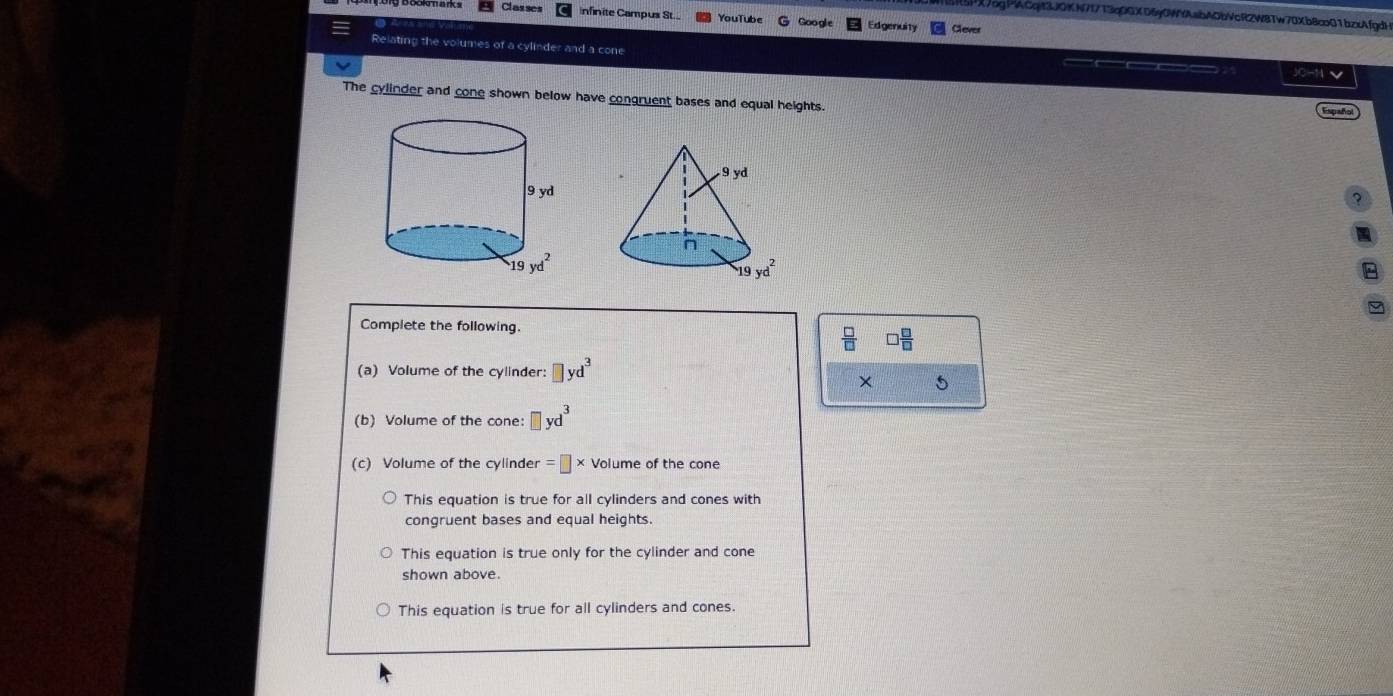 X7pgPlACqit3JQKN7f713qDGXD6g0WYAabAObVcR2W8Tw70Xb8co01bzxAfgdH
Classes infinite Campus St.. YouTube Google Edgenuity Clever
Relating the volumes of a cylinder and a cone JO-N √
The cylinder and cone shown below have congruent bases and equal heights.
Españo
Complete the following.
 □ /□   □  □ /□  
(a) Volume of the cylinder: □ yd^3
× 5
(b) Volume of the cone: □ yd^3
(c) Volume of the cylinder =□ * Volume of the cone
This equation is true for all cylinders and cones with
congruent bases and equal heights.
This equation is true only for the cylinder and cone
shown above.
This equation is true for all cylinders and cones.