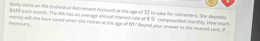 Molly starts an IRA (Individual Retirement Account) at the age of 32 to save for retirement. She deposits
$450 each month. The IRA has an average annual interest rate of 8 % compounded monthly. How much 
money will she have saved when she retires at the age of 65? Round your answer to the nearest cent, if 
necessary.