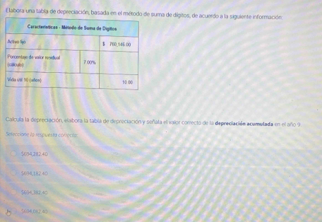 Elabora una tabla de depreciación, basada a de dígitos, de acuerdo a la siguiente información:
Calcula la depreciación, elabora la tabla de depreciación y señala el valor correcto de la depreciación acumulada en el año 9
Selecciane la respuesta correcta:
$694,282.40
$694,182.40
$694.382.40
5694,082 40