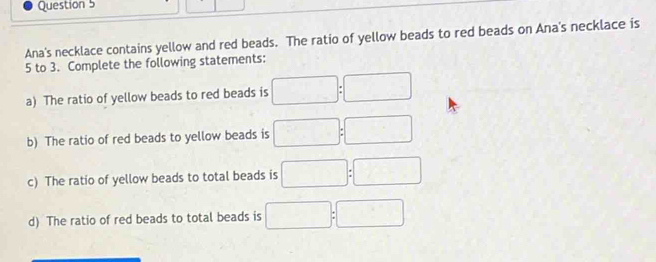 Ana's necklace contains yellow and red beads. The ratio of yellow beads to red beads on Ana's necklace is
5 to 3. Complete the following statements: 
a) The ratio of yellow beads to red beads is □ :□
b) The ratio of red beads to yellow beads is □ :□
c) The ratio of yellow beads to total beads is □ :□
d) The ratio of red beads to total beads is □ :□