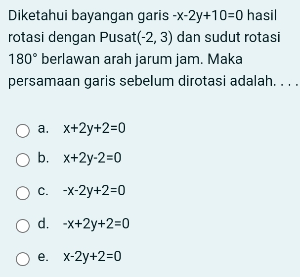 Diketahui bayangan garis -x-2y+10=0 hasil
rotasi dengan Pusat (-2,3) dan sudut rotasi
180° berlawan arah jarum jam. Maka
persamaan garis sebelum dirotasi adalah. . . .
a. x+2y+2=0
b. x+2y-2=0
C. -x-2y+2=0
d. -x+2y+2=0
e. x-2y+2=0