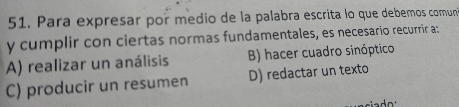 Para expresar por medio de la palabra escrita lo que debemos comuni
y cumplir con ciertas normas fundamentales, es necesario recurrir a:
A) realizar un análisis B) hacer cuadro sinóptico
C) producir un resumen D) redactar un texto