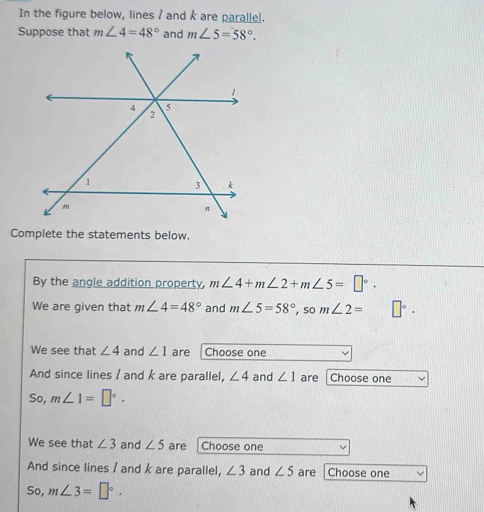 In the figure below, lines / and k are parallel. 
Suppose that m∠ 4=48° and m∠ 5=58°. 
Complete the statements below. 
By the angle addition property, m∠ 4+m∠ 2+m∠ 5=□°. 
We are given that m∠ 4=48° and m∠ 5=58° , so m∠ 2= □°·
We see that ∠ 4 and ∠ 1 are Choose one 
And since lines / and k are parallel, ∠ 4 and ∠ 1 are Choose one 
So, m∠ 1=□°. 
We see that ∠ 3 and ∠ 5 are Choose one 
And since lines / and k are parallel, ∠ 3 and ∠ 5 are Choose one 
So, m∠ 3=□°.