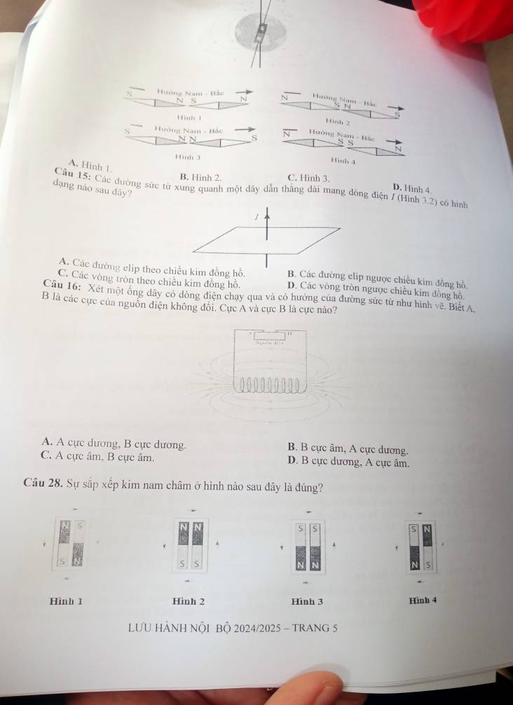 Hướng Nam - Hảc N Hương Nam - Bắc N
Hinh l
Hinh 2
Hướng Nam - Bắc
N Hướng Nam - Bắc S S
S
N
Hinh 3
Hinh 4
A. Hinh 1.
B. Hình 2. C. Hinh 3.
Câu 15: Các dường sức từ xung quanh một dây dẫn thẳng dài mang dòng điện / (Hình 3.2) có hình
D. Hình 4
dạng nào sau dây?
1
A. Các đường elip theo chiều kim đồng hỗ. B. Các đường elip ngược chiều kim đồng hồ,
C. Các vòng tròn theo chiêu kim đồng hồ. D. Các vòng tròn ngược chiều kim đồng hồ.
Câu 16: Xét một ông dây có đòng điện chạy qua và có hướng của đường sức từ như hình vẽ. Biết A.
B là các cực của nguồn điện không đôi, Cực A và cực B là cực nào?
0 00000000
A. A cực dương, B cực dương. B. B cực âm, A cực dương.
C. A cực âm. B cực âm. D. B cực dương, A cực âm.
Câu 28. Sự sắp xếp kim nam châm ở hình nào sau đây là đúng?
.
'
S
S
Hinh 1 Hinh 2 Hinh 3 Hình 4
LƯU HẢNH NÔI BÔ 2024/2025 - TRANG 5