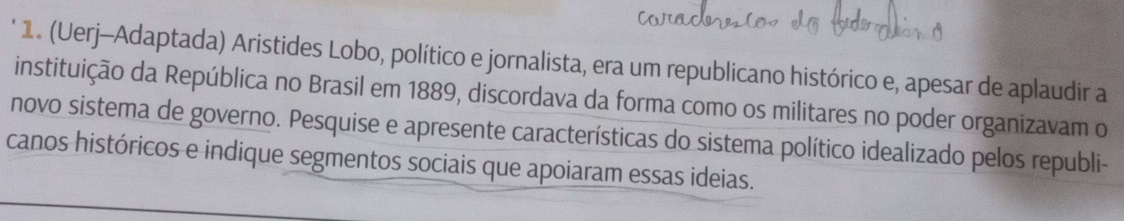 (Uerj-Adaptada) Aristides Lobo, político e jornalista, era um republicano histórico e, apesar de aplaudir a 
instituição da República no Brasil em 1889, discordava da forma como os militares no poder organizavam o 
novo sistema de governo. Pesquise e apresente características do sistema político idealizado pelos republi- 
canos históricos e indique segmentos sociais que apoiaram essas ideias.