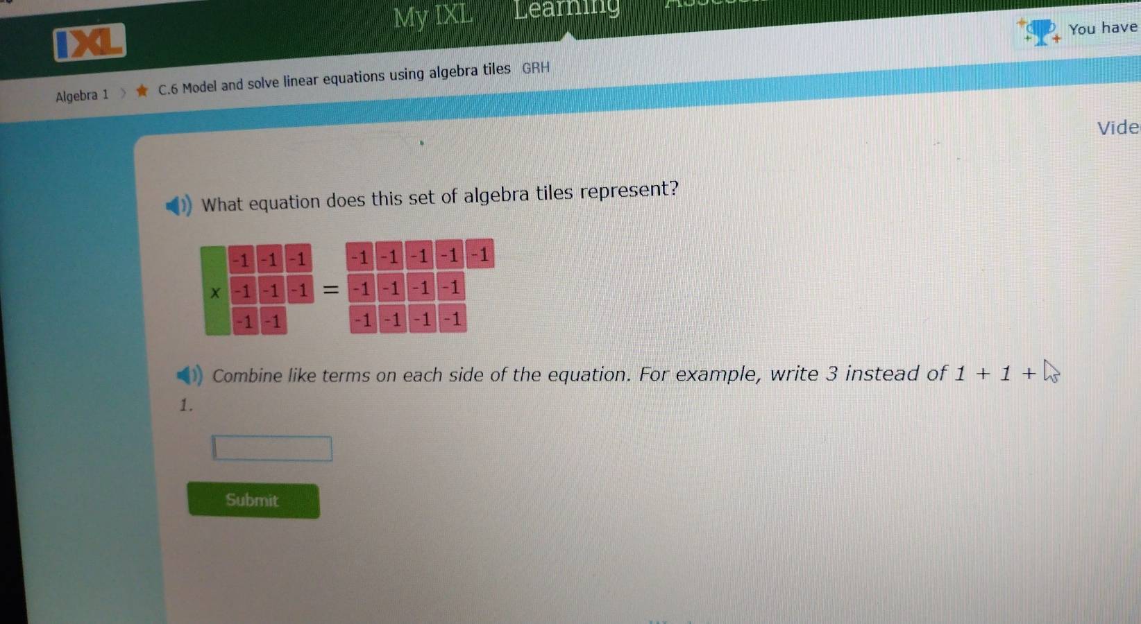 My IXL Learning 
iX 
You have 
Algebra 1 C. 6 Model and solve linear equations using algebra tiles GRH 
Vide 
What equation does this set of algebra tiles represent? 


Combine like terms on each side of the equation. For example, write 3 instead of 1+1+
1. 
Submit