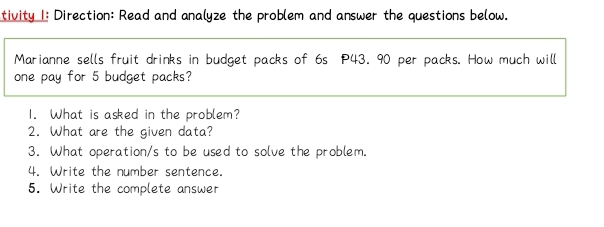 tivity 1: Direction: Read and analyze the problem and answer the questions below. 
Marianne sells fruit drinks in budget packs of 6s P43. 90 per packs. How much will 
one pay for 5 budget packs? 
1. What is asked in the problem? 
2. What are the given data? 
3. What operation/s to be used to solve the problem. 
4. Write the number sentence. 
5. Write the complete answer