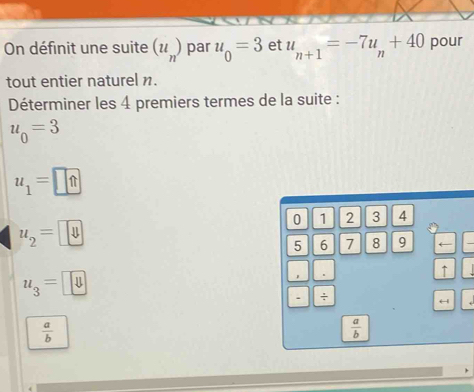 On définit une suite (u_n) par u_0=3 et u_n+1=-7u_n+40 pour 
tout entier naturel n. 
Déterminer les 4 premiers termes de la suite :
u_0=3
u_1=□ ?
2 3 4
u, = →
5 6 7 8
uz = € 
↑ 
. ÷ 
←| 1
 a/b 
 a/b 