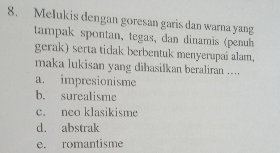 Melukis dengan goresan garis dan warna yang
tampak spontan, tegas, dan dinamis (penuh
gerak) serta tidak berbentuk menyerupai alam,
maka lukisan yang dihasilkan beraliran ....
a. impresionisme
b. surealisme
c. neo klasikisme
d. abstrak
e. romantisme