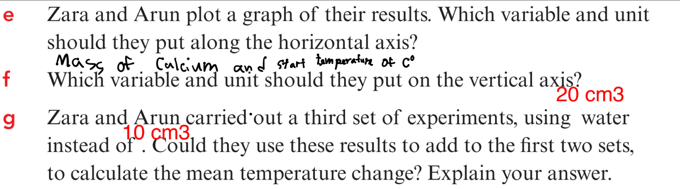 Zara and Arun plot a graph of their results. Which variable and unit 
should they put along the horizontal axis? 
f Which variable and unit should they put on the vertical axis?
20 cm3
gé Zara and Arun carried out a third set of experiments, using water 
instead of . Could they use these results to add to the first two sets, 
to calculate the mean temperature change? Explain your answer.