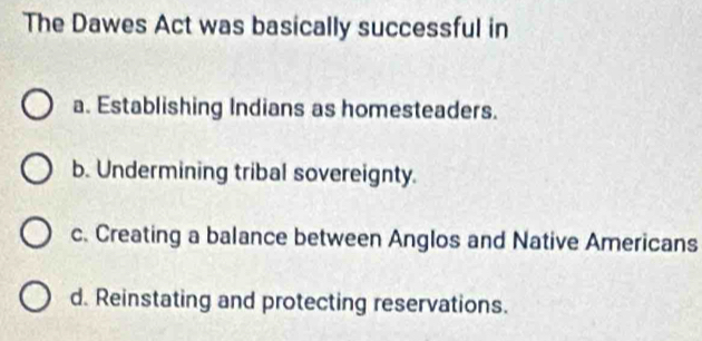 The Dawes Act was basically successful in
a. Establishing Indians as homesteaders.
b. Undermining tribal sovereignty.
c. Creating a balance between Anglos and Native Americans
d. Reinstating and protecting reservations.