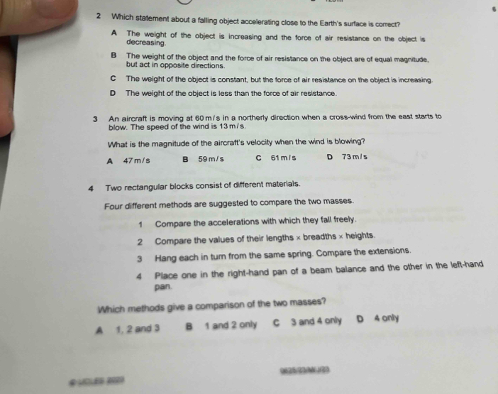 Which statement about a falling object accelerating close to the Earth's surface is correct?
A The weight of the object is increasing and the force of air resistance on the object is
decreasing.
B The weight of the object and the force of air resistance on the object are of equal magnitude.
but act in opposite directions.
C The weight of the object is constant, but the force of air resistance on the object is increasing.
D The weight of the object is less than the force of air resistance.
3 An aircraft is moving at 60 m/s in a northerly direction when a cross-wind from the east starts to
blow. The speed of the wind is 13 m/s.
What is the magnitude of the aircraft's velocity when the wind is blowing?
A 47 m /s B 59 m / s C 61 m /s D 73 m / s
4 Two rectangular blocks consist of different materials.
Four different methods are suggested to compare the two masses.
1 Compare the accelerations with which they fall freely.
2 Compare the values of their lengths × breadths × heights.
3 Hang each in turn from the same spring. Compare the extensions.
4 Place one in the right-hand pan of a beam balance and the other in the left-hand
pan.
Which methods give a comparison of the two masses?
A 1, 2 and 3 B 1 and 2 only C 3 and 4 only D 4 only
0625/23/M (/23
# LCLEB 2020