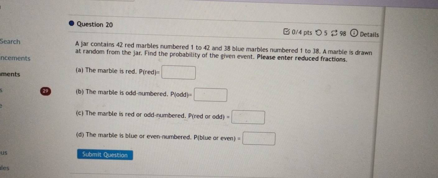 □0/4 pts つ 5 ⇄ 98 odot Details 
Search A jar contains 42 red marbles numbered 1 to 42 and 38 blue marbles numbered 1 to 38. A marble is drawn 
at random from the jar. Find the probability of the given event. Please enter reduced fractions. 
incements 
ments 
(a) The marble is red. P(red)=□
29 (b) The marble is odd-numbered. P(odd)=□
(c) The marble is red or odd-numbered. P(red or odd)=□
(d) The marble is blue or even-numbered. P(blue or even) =□
us Submit Question 
les