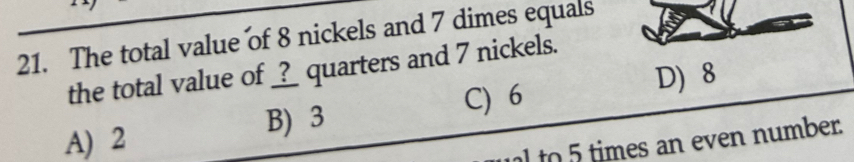 The total value of 8 nickels and 7 dimes equals
the total value of _?_ quarters and 7 nickels.
D) 8
A) 2 B) 3 C) 6
to times an even number.