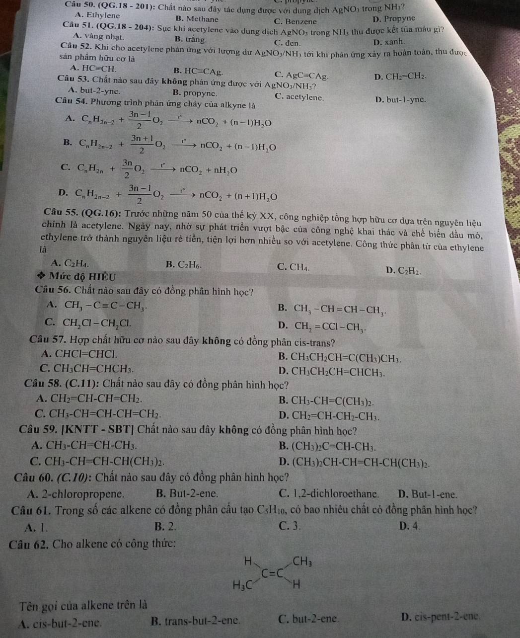 (QG. 18-201 ): Chất nào sau đây tác dụng được với dung dịch AgNO_3 trong NH₃?
A. Ethylene B. Methane C. Benzene
D. Propyne
Câu 51. (QG.18 - 204): Sục khi acetylene vào dung dịch AgNO_3 trong NH₃ thu được kết tủa màu gi?
A. vàng nhạt. B. trắng C. đen.
D. xanh.
Câu 52. Khi cho acetylene phản ứng với lượng dư Agi NO_3/NH 3 tới khi phản ứng xảy ra hoàn toàn, thu được
sản phẩm hữu cơ là
A. HCequiv CH. B. HCequiv CAg. C. AgCequiv CAg. D. CH_2=CH_2.
Câu 53. Chất nào sau đây không phản ứng được với AgNO_3/NH_3?
A. but-2-yne. B. propyne C. acetylene. D. but-1-yne.
Câu 54. Phương trình phản ứng cháy của alkyne là
A. C_nH_2n-2+ (3n-1)/2 O_2xrightarrow rnCO_2+(n-1)H_2O
B. C_nH_2n-2+ (3n+1)/2 O_2xrightarrow rnCO_2+(n-1)H_2O
C. C_nH_2n+ 3n/2 O_2xrightarrow rnCO_2+nH_2O
D. C_nH_2n-2+ (3n-1)/2 O_2xrightarrow rnCO_2+(n+1)H_2O
Câu 55. (QG.16) 0: Trước những năm 50 của thế kỷ XX, công nghiệp tổng hợp hữu cơ dựa trên nguyên liệu
chính là acetylene. Ngày nay, nhờ sự phát triển vượt bậc của công nghệ khai thác và chế biển dầu mỏ,
ethylene trở thành nguyên liệu rẻ tiền, tiện lợi hơn nhiều so với acetylene. Công thức phân tử của ethylene
là
A. C_2H_4. B. C_2H_6. C. CH_4.
Mức độ HIÉU
D. C_2H_2.
Câu 56. Chất nào sau đây có đồng phân hình học?
A. CH_3-Cequiv C-CH_3.
B. CH_3-CH=CH-CH_3.
C. CH_2Cl-CH_2Cl. D. CH_2=CCl-CH_3.
Câu 57. Hợp chất hữu cơ nào sau đây không có đồng phân cis-trans?
A. CHCl=CHCl. B. CH_3CH_2CH=C(CH_3)CH_3.
C. CH_3CH=CHCH_3. D. CH_3CH_2CH=CHCH_3.
Câu 58. (C.11) 0: Chất nào sau đây có đồng phân hình học?
A. CH_2=CH-CH=CH_2. B. CH_3-CH=C(CH_3)_2.
C. CH_3-CH=CH-CH=CH_2. D. CH_2=CH-CH_2-CH_3.
Câu 59. [KNTT - SBT] Chất nào sau đây không có đồng phân hình học?
A. CH_3-CH=CH-CH_3. B. (CH_3)_2C=CH-CH_3.
C. CH_3-CH=CH-CH(CH_3)_2. D. (CH_3)_2CH-CH=CH-CH(CH_3)_2.
Câu 60. (C.10) : Chất nào sau đây có đồng phân hình học?
A. 2-chloropropene. B. But-2-ene. C. 1,2-dichloroethane. D. But-1-ene.
Câu 61. Trong số các alkene có đồng phân cầu tạo C_5H_10, , có bao nhiêu chất có đồng phân hình học?
A. 1. B. 2. C. 3. D. 4.
Câu 62. Cho alkene có công thức:
beginarrayr H H_3Cendarray C=C_H^((CH_3))
Tên gọi của alkene trên là
A. cis-but-2-ene. B. trans-but-2-ene. C. but-2-ene. D. cis-pent-2-ene.