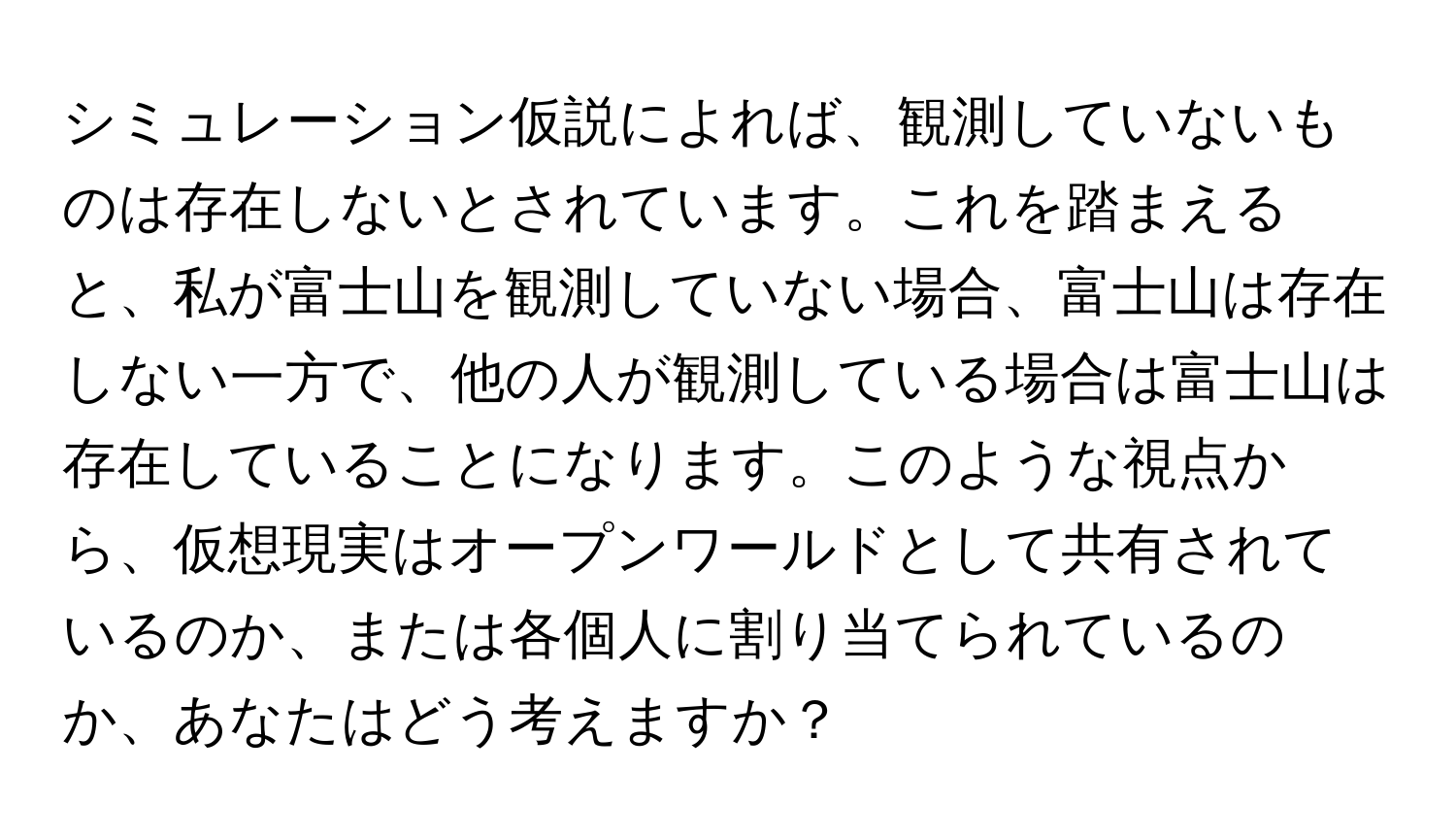 シミュレーション仮説によれば、観測していないものは存在しないとされています。これを踏まえると、私が富士山を観測していない場合、富士山は存在しない一方で、他の人が観測している場合は富士山は存在していることになります。このような視点から、仮想現実はオープンワールドとして共有されているのか、または各個人に割り当てられているのか、あなたはどう考えますか？