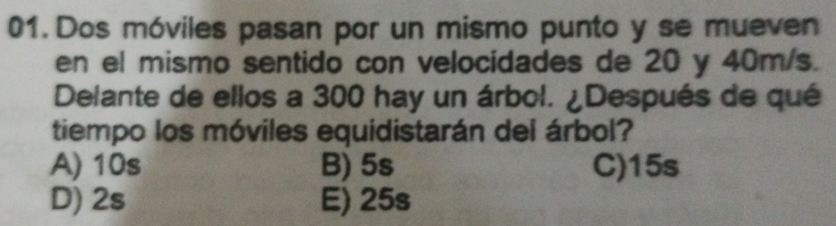 Dos móviles pasan por un mismo punto y se mueven
en el mismo sentido con velocidades de 20 y 40m/s.
Delante de ellos a 300 hay un árbol. ¿Después de qué
tiempo los móviles equidistarán del árbol?
A) 10s B) 5s C) 15s
D) 2s E) 25s