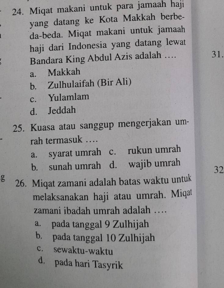 Miqat makani untuk para jamaah haji
yang datang ke Kota Makkah berbe-
da-beda. Miqat makani untuk jamaah
haji dari Indonesia yang datang lewat
Bandara King Abdul Azis adalah … 31.
a. Makkah
b. Zulhulaifah (Bir Ali)
c. Yulamlam
d. Jeddah
25. Kuasa atau sanggup mengerjakan um-
rah termasuk …
a. syarat umrah c. rukun umrah
b. sunah umrah d. wajib umrah
32
g
26. Miqat zamani adalah batas waktu untuk
melaksanakan haji atau umrah. Miqat
zamani ibadah umrah adalah …
a. pada tanggal 9 Zulhijah
b. pada tanggal 10 Zulhijah
c. sewaktu-waktu
d. pada hari Tasyrik