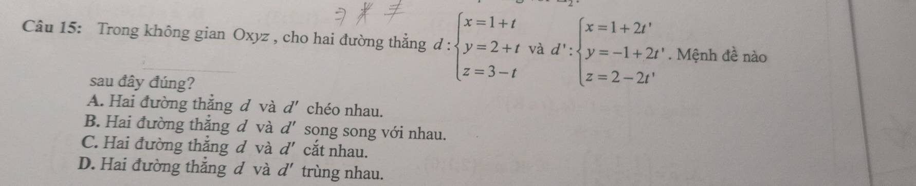 Trong không gian Oxyz , cho hai đường thẳng ở d: :beginarrayl x=1+t y=2+t z=3-tendarray. và d':beginarrayl x=1+2t' y=-1+2t' z=2-2t'endarray.. Mệnh đề nào
sau đây đúng?
A. Hai đường thẳng đ và d' chéo nhau.
B. Hai đường thắng đ và d' song song với nhau.
C. Hai đường thẳng đ và d' cắt nhau.
D. Hai đường thắng đ và d' trùng nhau.