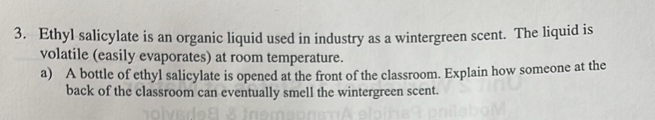 Ethyl salicylate is an organic liquid used in industry as a wintergreen scent. The liquid is 
volatile (easily evaporates) at room temperature. 
a) A bottle of ethyl salicylate is opened at the front of the classroom. Explain how someone at the 
back of the classroom can eventually smell the wintergreen scent.