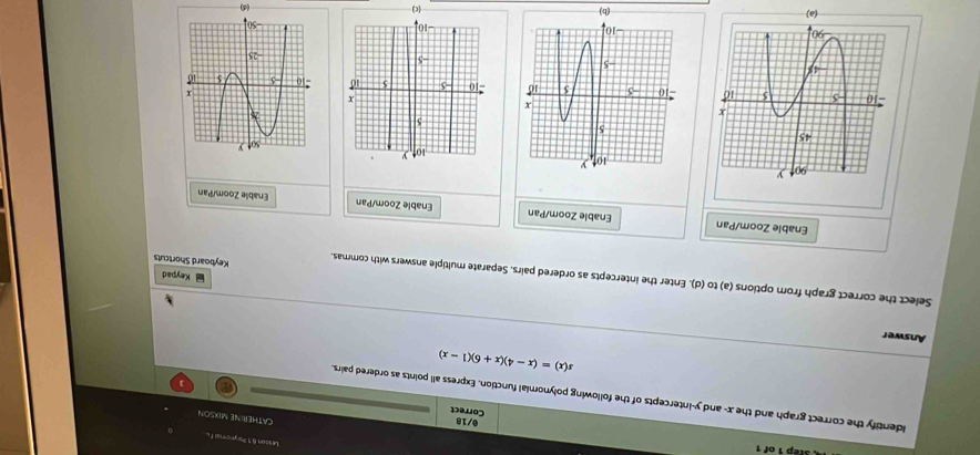 Lesson 8.1 Papromual .
Correct 0/18 CATHERINE MUXSON
identify the correct graph and the x - and y-intercepts of the following polynomial function. Express all points as ordered pairs.
]
s(x)=(x-4)(x+6)(1-x)
Answer
Select the correct graph from options (a) to (d). Enter the intercepts as ordered pairs. Separate multiple answers with commas. Keyboard Shortcuts
Keypad
Enable Zoom/Pan Enable Zoom/Pan Enable Zoom/Pan Enable Zoom/Pan

(c)
(b)
(d)