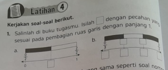 Latihan 4
Kerjakan soal-soal berikut.
1. Salinlah di buku tugasmu. Isilah
dengan pecahan yan
uai pada pembagian ruas garis dengan panjang 1.
b
a.