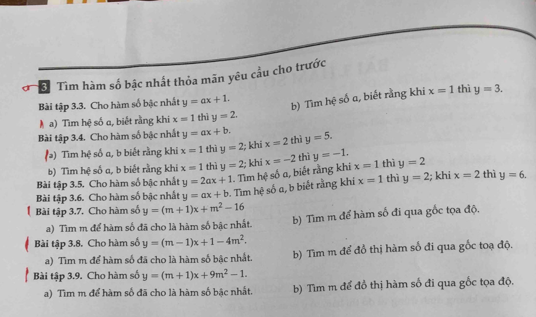 BTìm hàm số bậc nhất thỏa mãn yêu cầu cho trước 
b) Tìm hệ số a, biết rằng khi 
Bài tập 3.3. Cho hàm số bậc nhất y=ax+1. x=1 thì y=3. 
M a) Tìm hệ số α, biết rằng khi x=1 thì y=2. 
Bài tập 3.4. Cho hàm số bậc nhất y=ax+b. 
() Tìm hệ số a, b biết rằng khi x=1 thì y=2; khi x=2 thì y=5. 
b) Tìm hệ số a, b biết rằng khi x=1 thì y=2; khi x=-2 thì y=-1. 
Bài tập 3.5. Cho hàm số bậc nhất y=2ax+1. Tìm hệ số a, biết rằng khi x=1 thì y=2
Bài tập 3.6. Cho hàm số bậc nhất y=ax+b. Tìm hệ số a, b biết rằng khi x=1 thì y=2; khi x=2 thì y=6. 
Bài tập 3.7. Cho hàm số y=(m+1)x+m^2-16
a) Tìm m để hàm số đã cho là hàm số bậc nhất. b) Tìm m để hàm số đi qua gốc tọa độ. 
Bài tập 3.8. Cho hàm số y=(m-1)x+1-4m^2. 
a) Tìm m để hàm số đã cho là hàm số bậc nhất. b) Tìm m để đồ thị hàm số đi qua gốc toạ độ. 
Bài tập 3.9. Cho hàm số y=(m+1)x+9m^2-1. 
a) Tìm m để hàm số đã cho là hàm số bậc nhất. b) Tìm m để đồ thị hàm số đi qua gốc tọa độ.