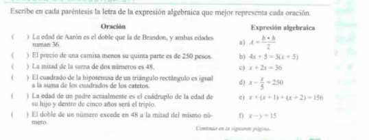 Escribe en cada paréntesis la letra de la expresión algebraica que mejor representa cada oración.
Oración Expresión algebraica
( ) La edad de Aarón es el doble que la de Brandon, y ambas edades a) A= (b+b)/2 
suman 36
( ) El precio de una camisa menos su quinta parte es de 250 pesos. b) 4x+5=3(x+5)
( ) La mitad de la suma de dos números es 48. c) x+2x=36
( ) El cuadrado de la hipotenusa de un triángulo rectángulo es igual d) x- 3/5 =250
a la suma de los cuadrados de los catetos
( ) La edad de un padre actualmente es el cuádruplo de la edad de c) x+(x+1)+(x+2)=156
su hijo y dentro de cinco años sená el triplo.
( ) El doble de un número excede en 48 a la mitad del mismo nú- x-y=15
mero. Coniiuão em da siguiedo pllpino