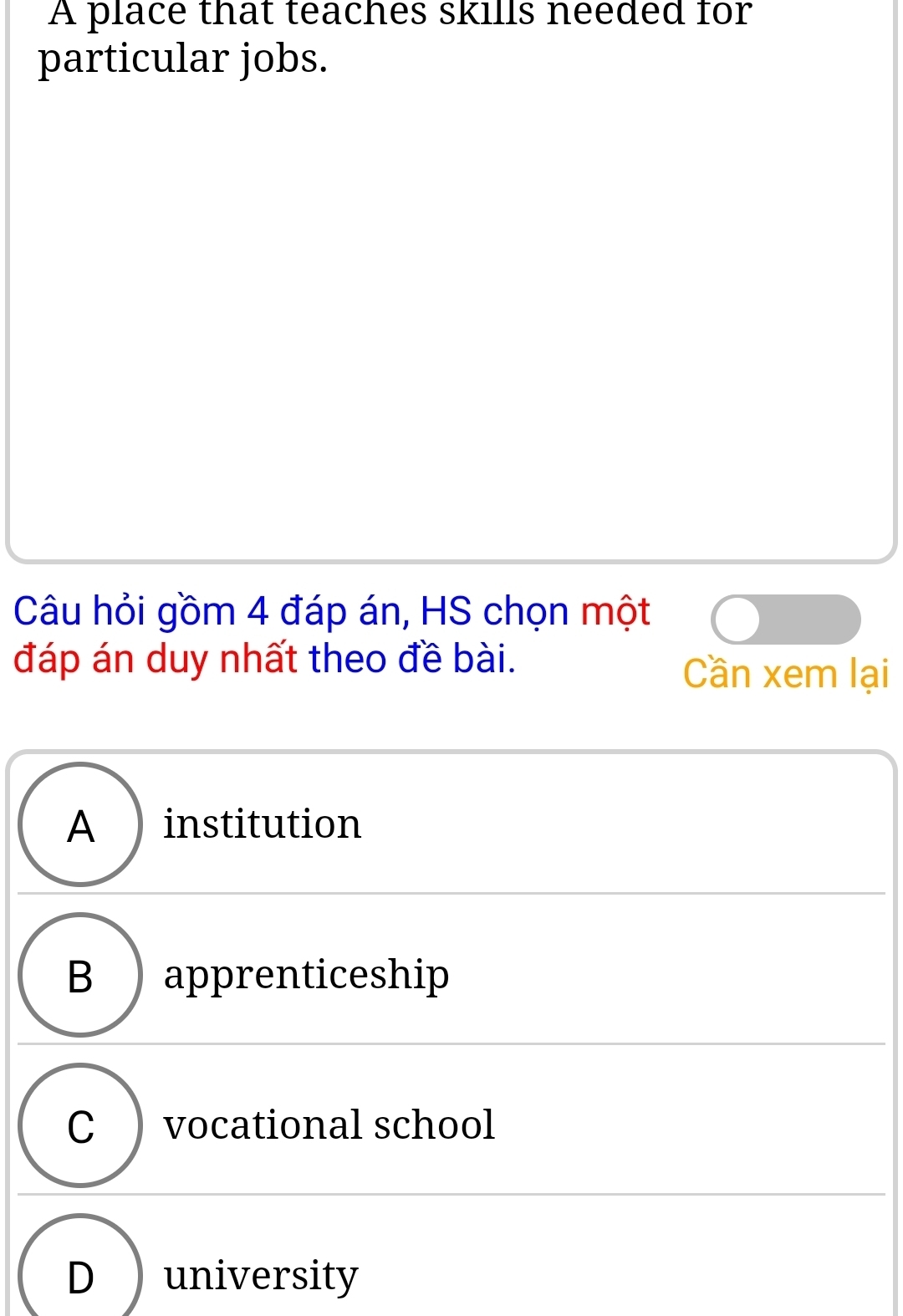 A place that teaches skills needed for
particular jobs.
Câu hỏi gồm 4 đáp án, HS chọn một
đáp án duy nhất theo đề bài.
Cần xem lại
A institution
B ) apprenticeship
C ) vocational school
D university