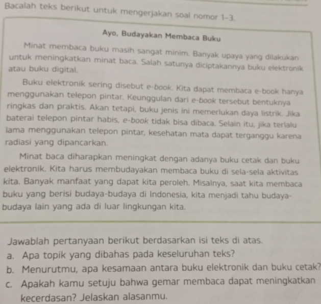 Bacalah teks berikut untuk mengerjakan soal nomor 1-3. 
Ayo, Budayakan Membaca Buku 
Minat membaca buku masih sangat minim. Banyak upaya yang dilakukan 
untuk meningkatkan minat baca. Salah satunya diciptakannya buku elektronik 
atau buku digital. 
Buku elektronik sering disebut e-book. Kita dapat membaca e-book hanya 
menggunakan telepon pintar. Keunggulan dari e-book tersebut bentuknya 
ringkas dan praktis. Akan tetapi, buku jenis ini memerlukan daya listrik. Jika 
baterai telepon pintar habis, e-book tidak bisa dibaca. Selain itu, jika terlalu 
lama menggunakan telepon pintar, kesehatan mata dapat terganggu karena 
radiasi yang dipancarkan. 
Minat baca diharapkan meningkat dengan adanya buku cetak dan buku 
elektronik. Kita harus membudayakan membaca buku di sela-sela aktivitas 
kita. Banyak manfaat yang dapat kita peroleh. Misalnya, saat kita membaca 
buku yang berisi budaya-budaya di Indonesia, kita menjadi tahu budaya- 
budaya lain yang ada di luar lingkungan kita. 
Jawablah pertanyaan berikut berdasarkan isi teks di atas. 
a. Apa topik yang dibahas pada keseluruhan teks? 
b. Menurutmu, apa kesamaan antara buku elektronik dan buku cetak? 
c. Apakah kamu setuju bahwa gemar membaca dapat meningkatkan 
kecerdasan? Jelaskan alasanmu.