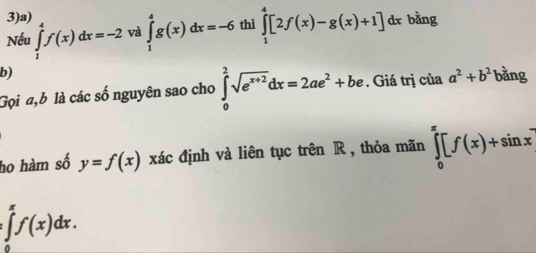 3)a) 
Nếu ∈tlimits _1^(4f(x)dx=-2 và ∈tlimits _1^4g(x)dx=-6 thì ∈tlimits _1^4[2f(x)-g(x)+1] dx bằng 
b) 
Gọi a,b là các số nguyên sao cho ∈tlimits _0^2sqrt(e^x+2))dx=2ae^2+be. Giá trị của a^2+b^2 bằng 
ho hàm số y=f(x) xác định và liên tục trên R , thỏa mãn ∈tlimits _0^(π)[f(x)+sin x]
:∈tlimits _0^(π)f(x)dx.