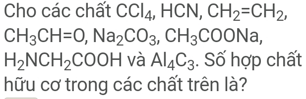 Cho các chất CCl_4, HC , CN, CH_2=CH_2,
CH_3CH=O, Na_2CO_3, CH_3COONa,
H_2NCH_2COOH và Al_4C_3. Số hợp chất 
hữu cơ trong các chất trên là?