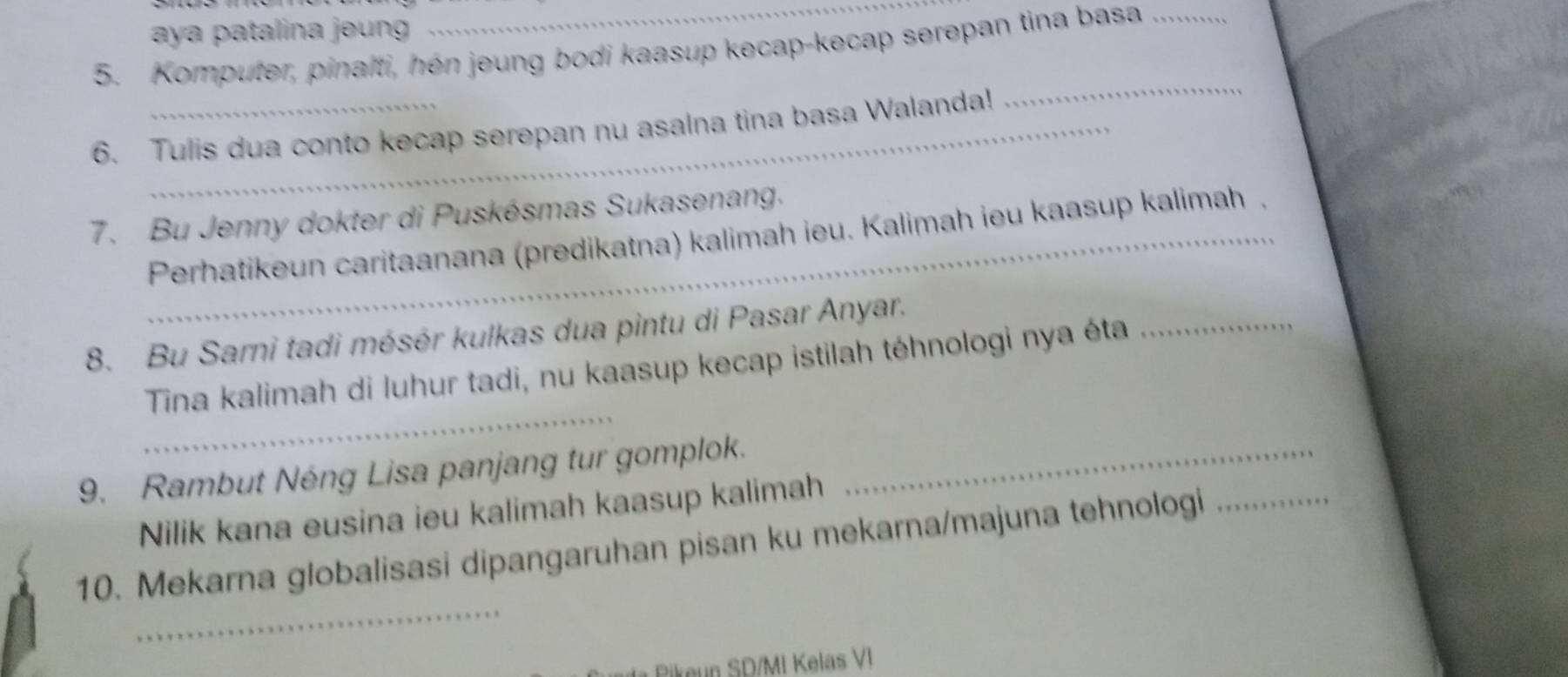 aya patalina jeung 
5. Komputer, pinalti, hén jeung bodi kaasup kecap-kecap serepan tina basa_ 
6. Tulis dua conto kecap serepan nu asalna tina basa Walanda! 
_ 
7. Bu Jenny dokter di Puskésmas Sukasenang. 
_ Perhatikeun caritaanana (predikatna) kalimah ieu. Kalimah ieu kaasup kalimah . 
8. Bu Sarni tadi mésér kulkas dua pintu di Pasar Anyar. 
_ 
Tina kalimah di luhur tadi, nu kaasup kecap istilah téhnologi nya éta_ 
9. Rambut Néng Lisa panjang tur gomplok._ 
Nilik kana eusina ieu kalimah kaasup kalimah 
_ 
_ 
10. Mekarna globalisasi dipangaruhan pisan ku mekarna/majuna tehnologi 
Rikeun SD/MI Kelas VI