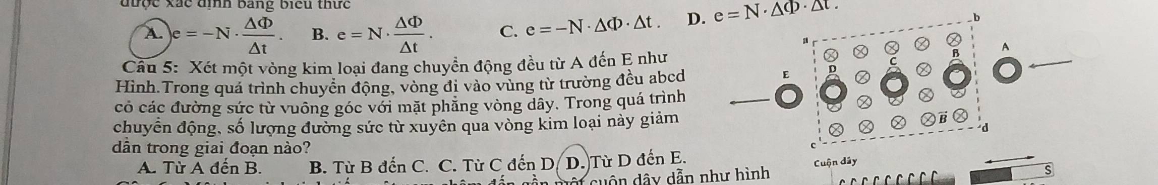 được xắc đìh bang biểu thức
A. )e=-N·  △ Phi /△ t . B. e=N·  △ Phi /△ t .
C. e=-N· △ Phi · △ t. D. e=N· △ Phi · △ t. 
b
Câu 5: Xét một vòng kim loại đang chuyển động đều từ A đến E như
Ⓧ
A
C
Hình.Trong quá trình chuyển động, vòng đị vào vùng từ trường đều abcd
E D
có các đường sức từ vuông góc với mặt phẳng vòng dây. Trong quá trình
chuyển động, số lượng đường sức từ xuyên qua vòng kim loại này giảm ②
d
dần trong giai đoạn nào?
c
A. Từ A đến B. B. Từ B đến C. C. Từ C đến D. D. Từ D đến E.
cuột cuộn dây dẫn như hình Cuộn dây
s